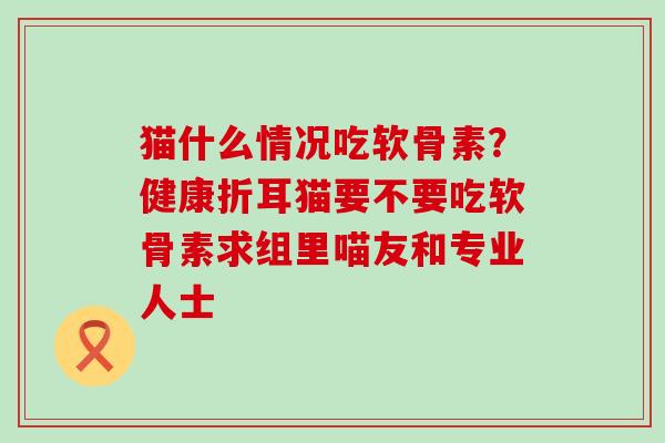 猫什么情况吃软骨素?健康折耳猫要不要吃软骨素求组里喵友和专业人士 猫什么情况吃软骨素?健康折耳猫要不要吃软骨素求组里喵友和专业人士