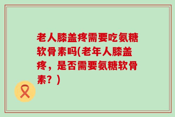 老人膝盖疼需要吃氨糖软骨素吗(老年人膝盖疼，是否需要氨糖软骨素？)