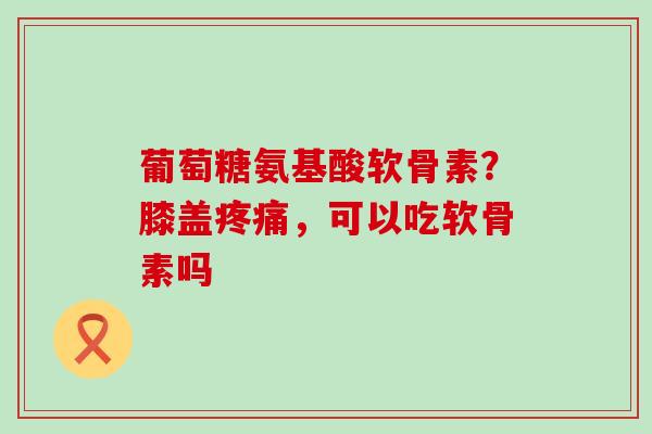 葡萄糖氨基酸软骨素？膝盖疼痛，可以吃软骨素吗