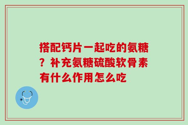 搭配钙片一起吃的氨糖？补充氨糖硫酸软骨素有什么作用怎么吃