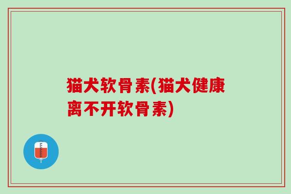 猫犬软骨素(猫犬健康离不开软骨素)