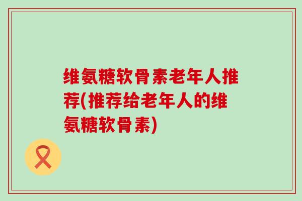 维氨糖软骨素老年人推荐(推荐给老年人的维氨糖软骨素)