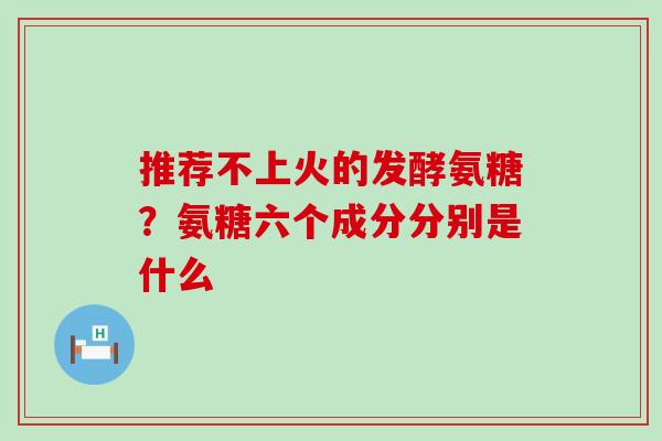 推荐不上火的发酵氨糖？氨糖六个成分分别是什么