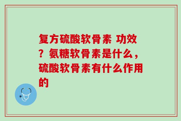 复方硫酸软骨素 功效？氨糖软骨素是什么，硫酸软骨素有什么作用的