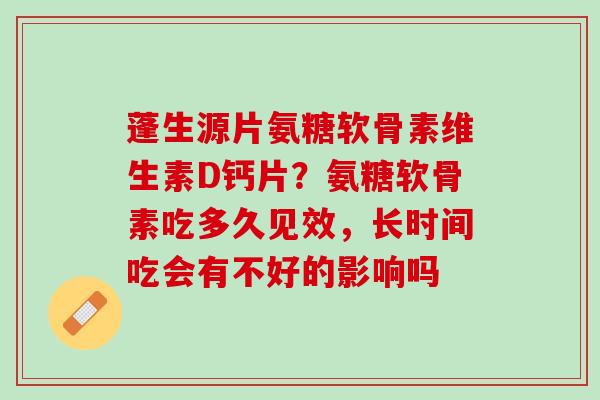 蓬生源片氨糖软骨素维生素D钙片？氨糖软骨素吃多久见效，长时间吃会有不好的影响吗