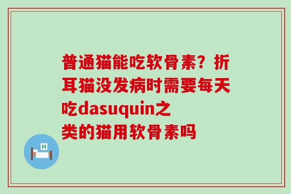 普通猫能吃软骨素？折耳猫没发病时需要每天吃dasuquin之类的猫用软骨素吗
