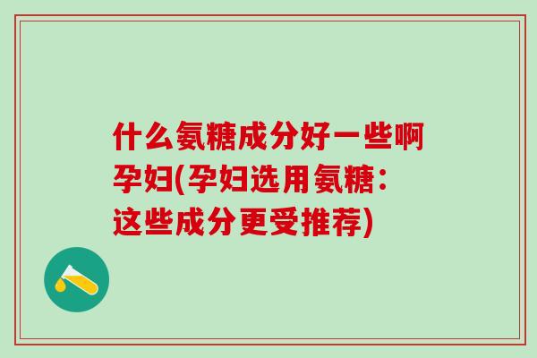 什么氨糖成分好一些啊孕妇(孕妇选用氨糖：这些成分更受推荐)