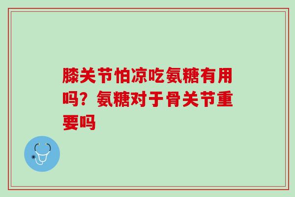 膝关节怕凉吃氨糖有用吗？氨糖对于骨关节重要吗