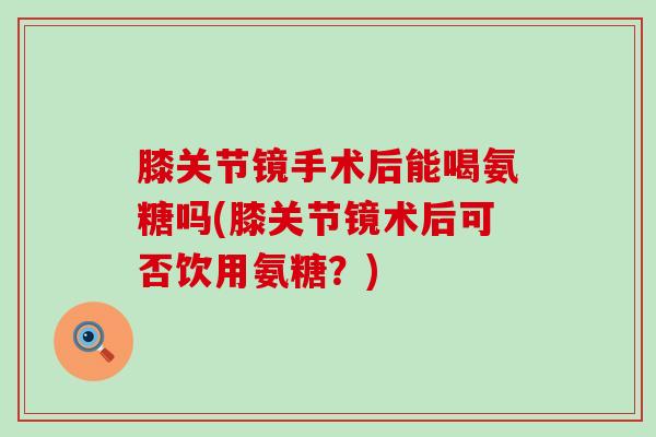 膝关节镜手术后能喝氨糖吗(膝关节镜术后可否饮用氨糖？)