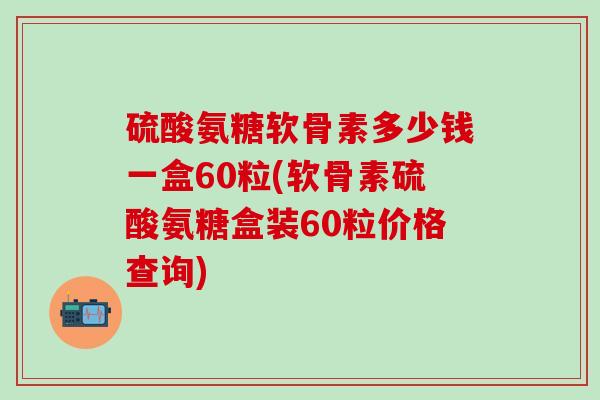 硫酸氨糖软骨素多少钱一盒60粒(软骨素硫酸氨糖盒装60粒价格查询)