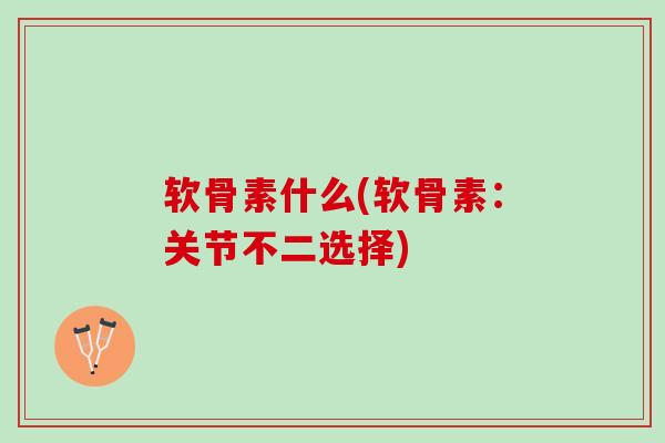 软骨素什么(软骨素：关节不二选择)