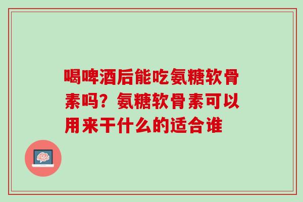 喝啤酒后能吃氨糖软骨素吗？氨糖软骨素可以用来干什么的适合谁