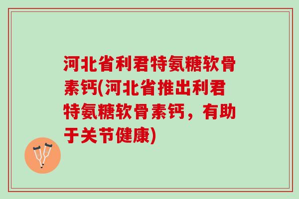 河北省利君特氨糖软骨素钙(河北省推出利君特氨糖软骨素钙，有助于关节健康)