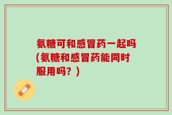 氨糖可和感冒药一起吗(氨糖和感冒药能同时服用吗？)
