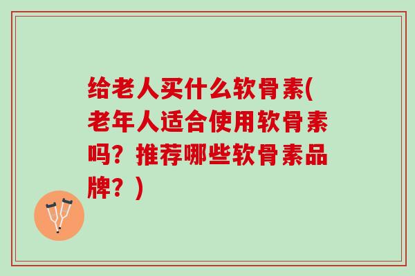 给老人买什么软骨素(老年人适合使用软骨素吗？推荐哪些软骨素品牌？)