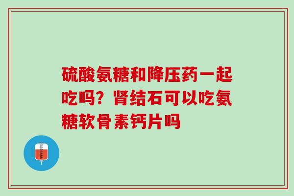 硫酸氨糖和降压药一起吃吗？肾结石可以吃氨糖软骨素钙片吗