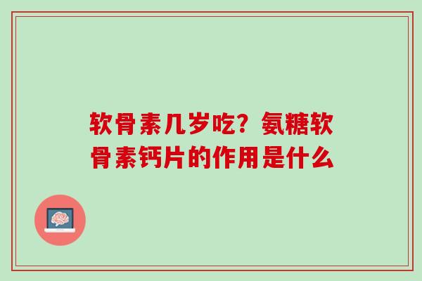 软骨素几岁吃？氨糖软骨素钙片的作用是什么