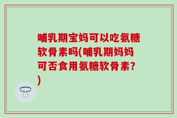 哺乳期宝妈可以吃氨糖软骨素吗(哺乳期妈妈可否食用氨糖软骨素？)