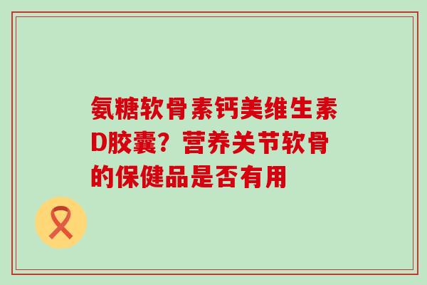 氨糖软骨素钙美维生素D胶囊？营养关节软骨的保健品是否有用