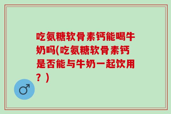 吃氨糖软骨素钙能喝牛奶吗(吃氨糖软骨素钙是否能与牛奶一起饮用？)