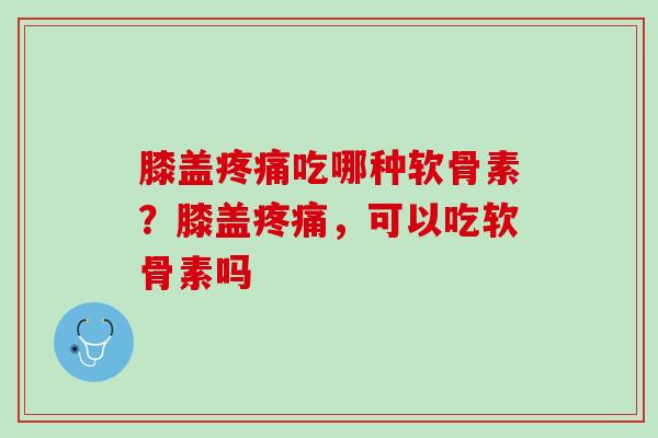 膝盖疼痛吃哪种软骨素？膝盖疼痛，可以吃软骨素吗