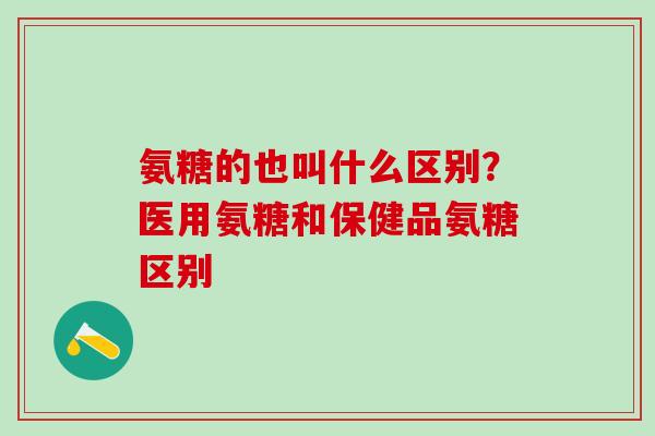 氨糖的也叫什么区别？医用氨糖和保健品氨糖区别