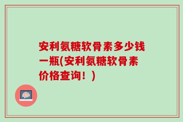 安利氨糖软骨素多少钱一瓶(安利氨糖软骨素价格查询！)
