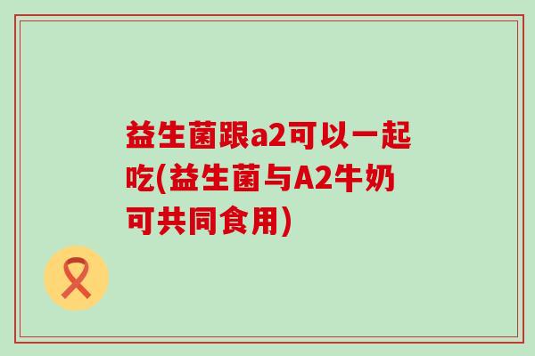 益生菌跟a2可以一起吃(益生菌与A2牛奶可共同食用)