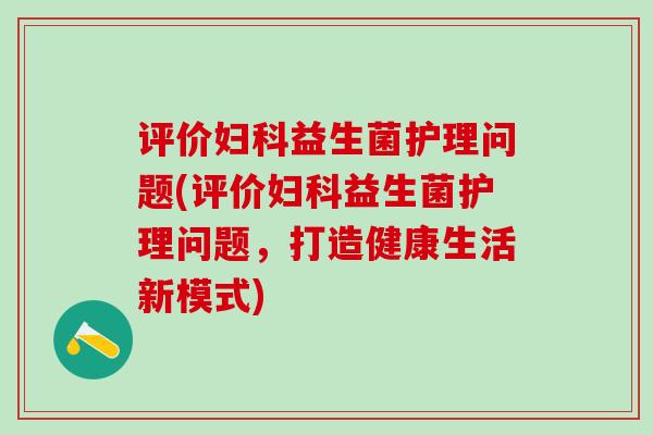 评价妇科益生菌护理问题(评价妇科益生菌护理问题，打造健康生活新模式)