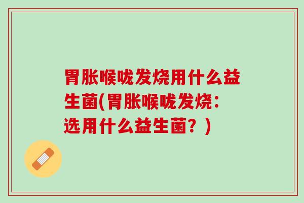 胃胀喉咙发烧用什么益生菌(胃胀喉咙发烧：选用什么益生菌？)