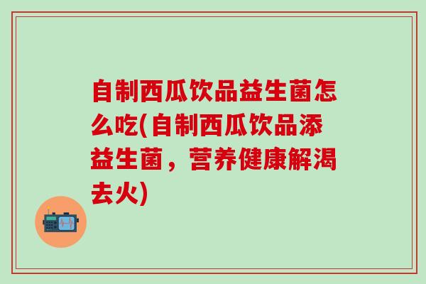 自制西瓜饮品益生菌怎么吃(自制西瓜饮品添益生菌，营养健康解渴去火)