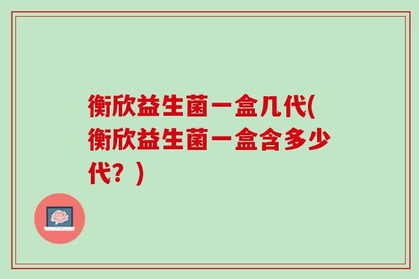 衡欣益生菌一盒几代(衡欣益生菌一盒含多少代？)
