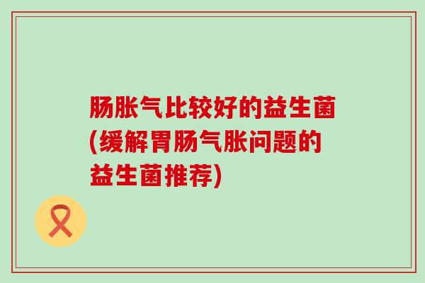肠胀气比较好的益生菌(缓解胃肠气胀问题的益生菌推荐)