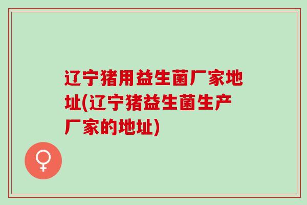 辽宁猪用益生菌厂家地址(辽宁猪益生菌生产厂家的地址)