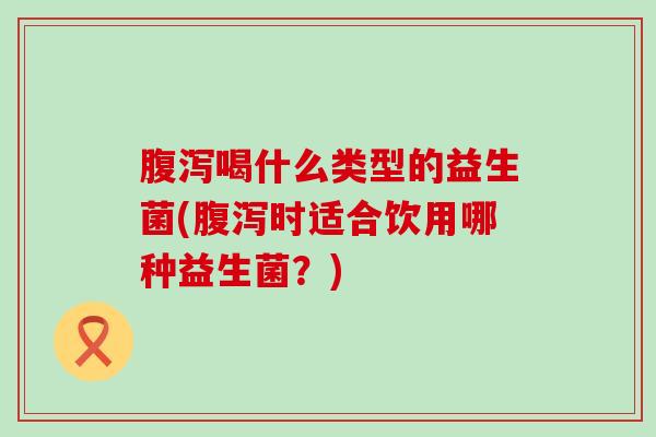 腹泻喝什么类型的益生菌(腹泻时适合饮用哪种益生菌？)