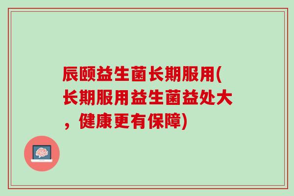 辰颐益生菌长期服用(长期服用益生菌益处大，健康更有保障)