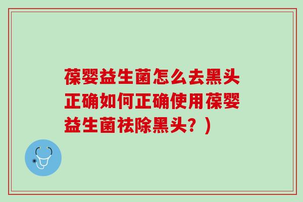 葆婴益生菌怎么去黑头正确如何正确使用葆婴益生菌祛除黑头？)