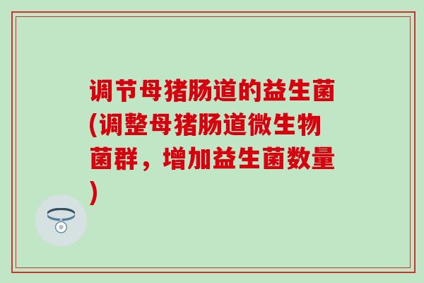 调节母猪肠道的益生菌(调整母猪肠道微生物菌群，增加益生菌数量)