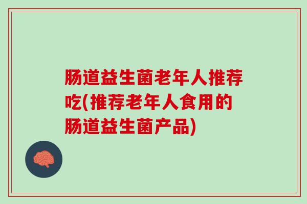 肠道益生菌老年人推荐吃(推荐老年人食用的肠道益生菌产品)