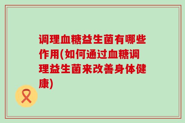 调理血糖益生菌有哪些作用(如何通过血糖调理益生菌来改善身体健康)