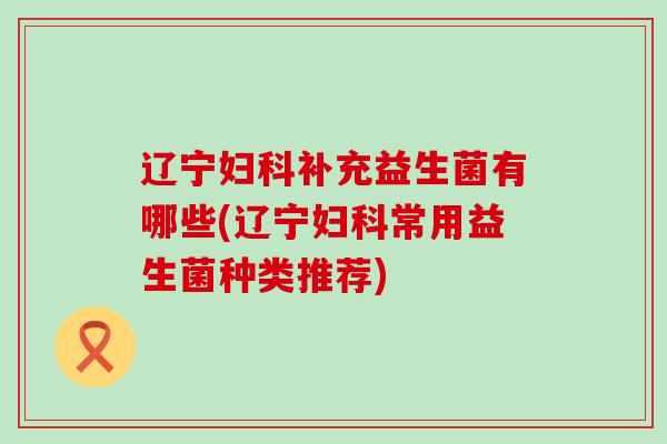 辽宁妇科补充益生菌有哪些(辽宁妇科常用益生菌种类推荐)