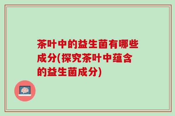 茶叶中的益生菌有哪些成分(探究茶叶中蕴含的益生菌成分)