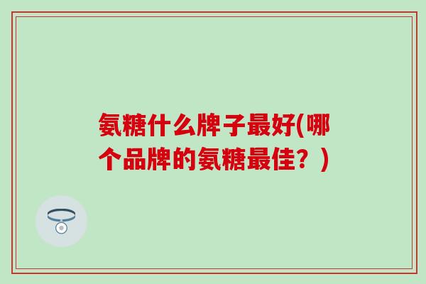 氨糖什么牌子最好(哪个品牌的氨糖最佳？)