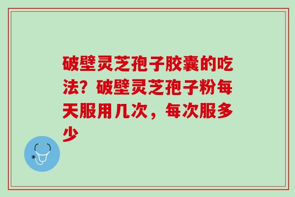 破壁灵芝孢子胶囊的吃法？破壁灵芝孢子粉每天服用几次，每次服多少