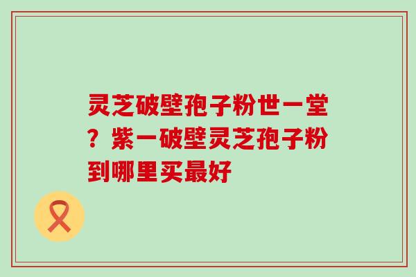 灵芝破壁孢子粉世一堂？紫一破壁灵芝孢子粉到哪里买最好