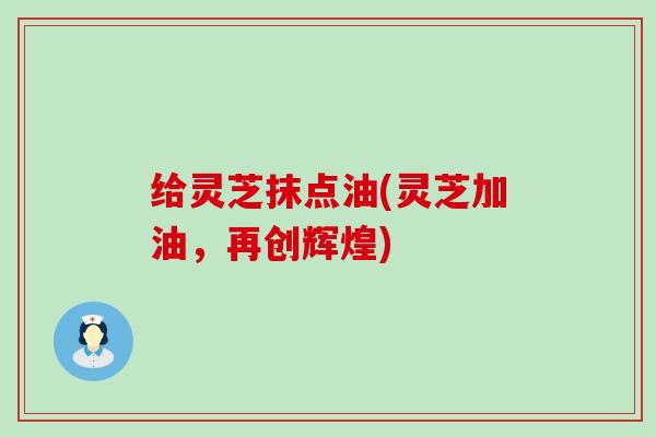 给灵芝抹点油(灵芝加油，再创辉煌)