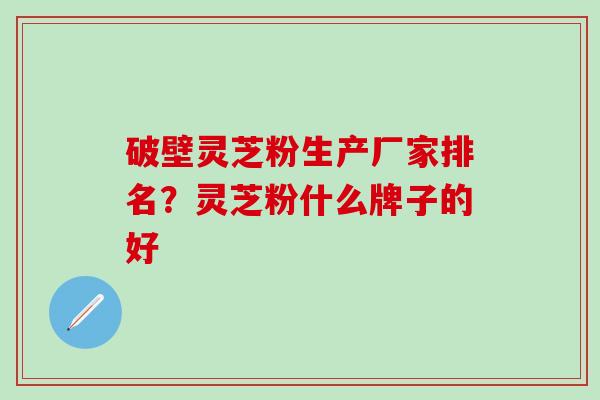 破壁灵芝粉生产厂家排名？灵芝粉什么牌子的好