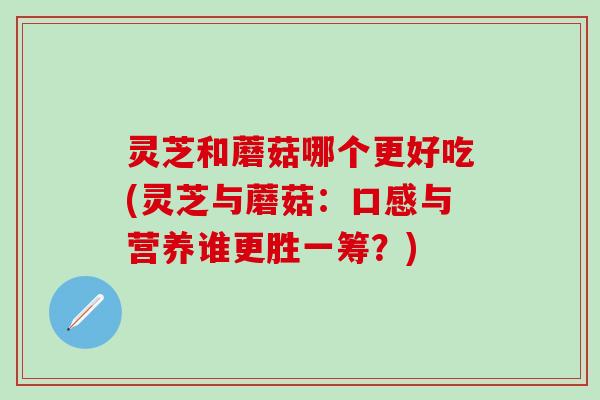 灵芝和蘑菇哪个更好吃(灵芝与蘑菇：口感与营养谁更胜一筹？)