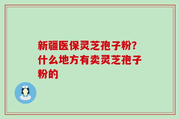 新疆医保灵芝孢子粉？什么地方有卖灵芝孢子粉的