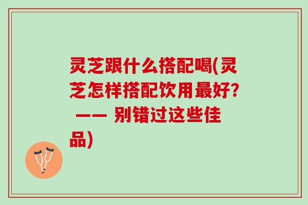 灵芝跟什么搭配喝(灵芝怎样搭配饮用最好？ —— 别错过这些佳品)